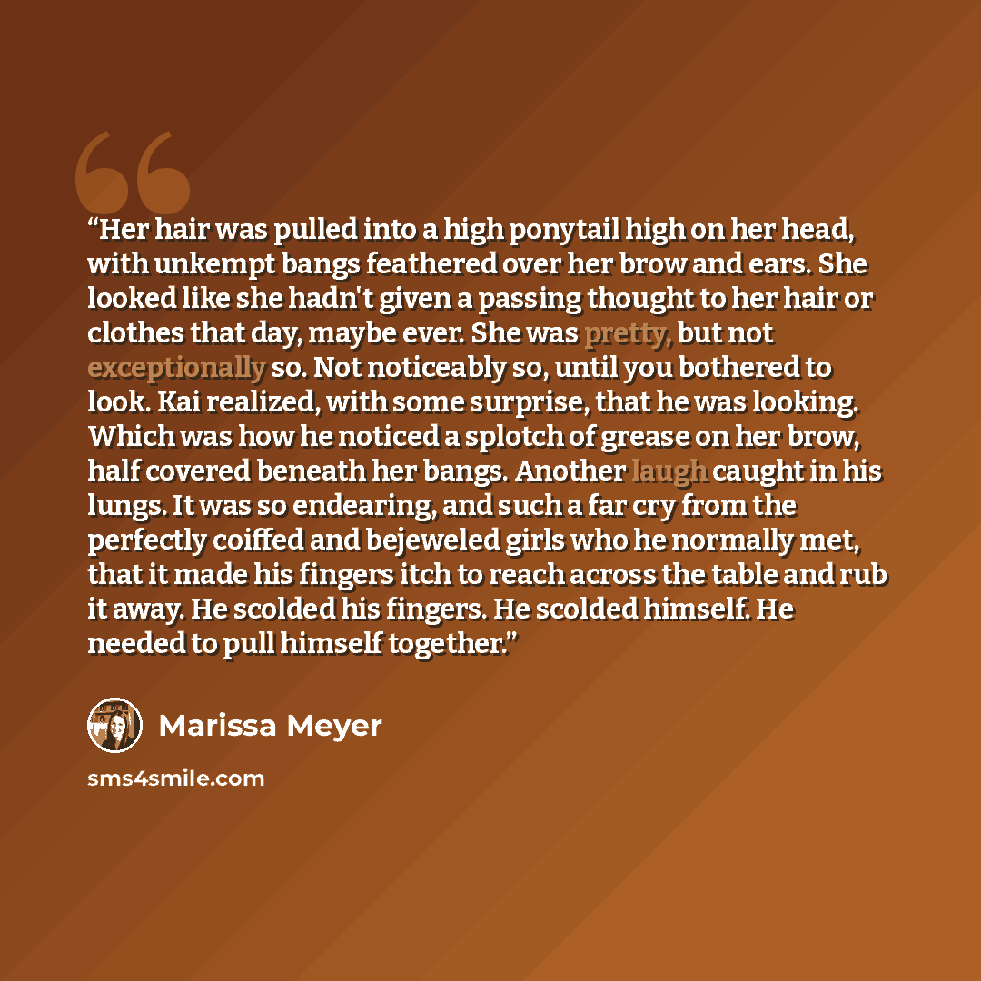 “Her hair was pulled into a high ponytail high on her head, with unkempt bangs feathered over her brow and ears. She looked like she hadn't given a passing thought to her hair or clothes that day, maybe ever. She was pretty, but not exceptionally so. Not noticeably so, until you bothered to look…” quote by Marissa Meyer