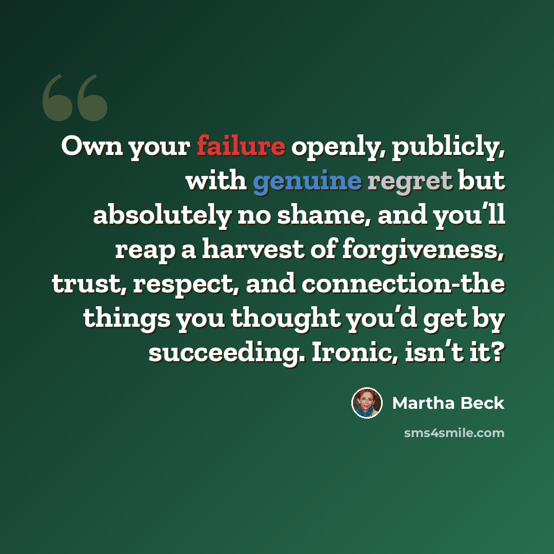 “Own your failure openly, publicly, with genuine regret but absolutely no shame, and you’ll reap a harvest of forgiveness, trust, respect, and connection-the things you thought you’d get by succeeding. Ironic, isn’t it?” quote by Martha Beck