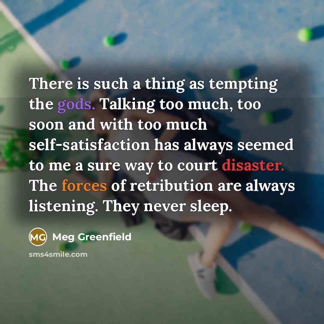 “There is such a thing as tempting the gods. Talking too much, too soon and with too much self-satisfaction has always seemed to me a sure way to court disaster. The forces of retribution are always listening. They never sleep.” quote by Meg Greenfield