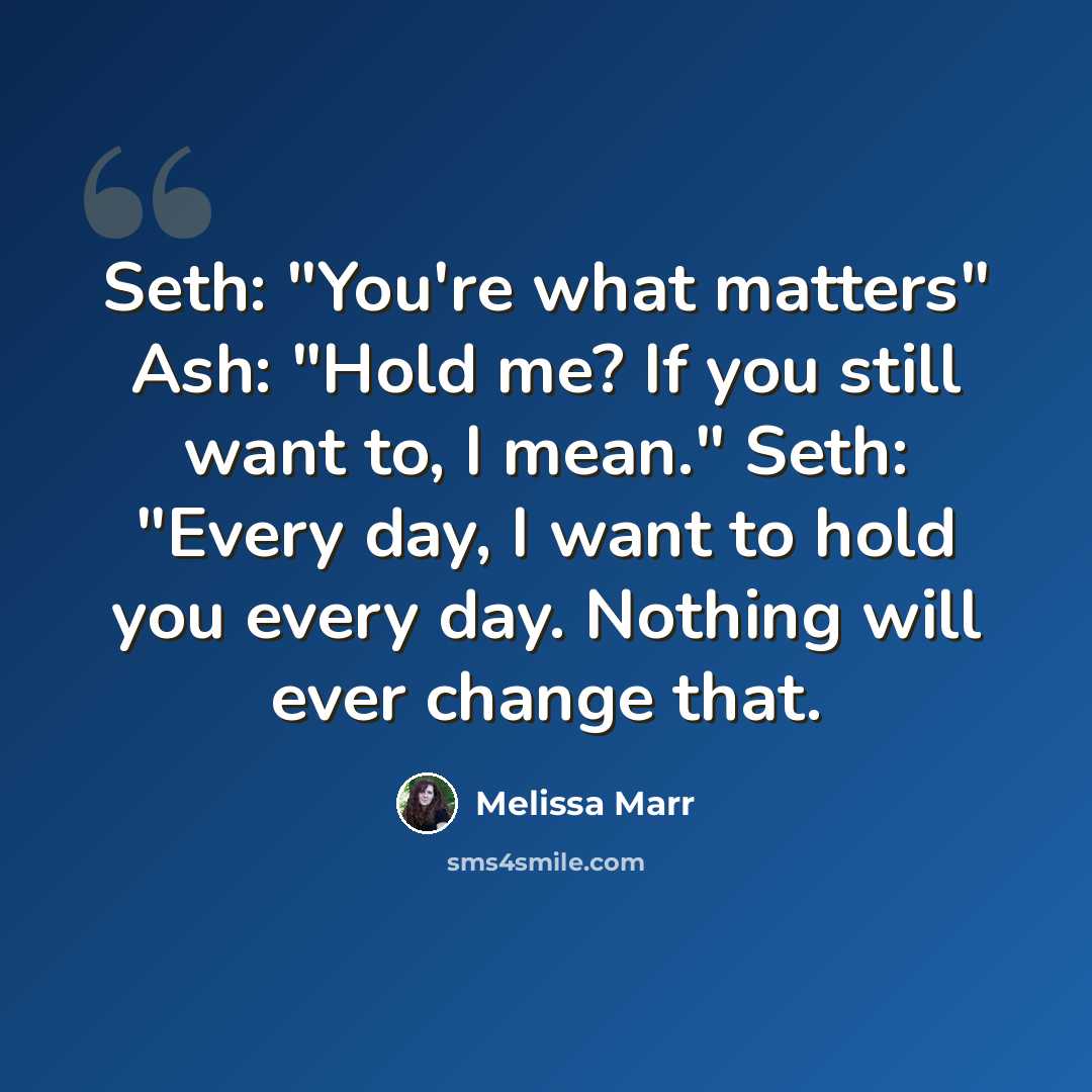 “Seth: "You're what matters" Ash: "Hold me? If you still want to, I mean." Seth: "Every day, I want to hold you every day. Nothing will ever change that.” quote by Melissa Marr