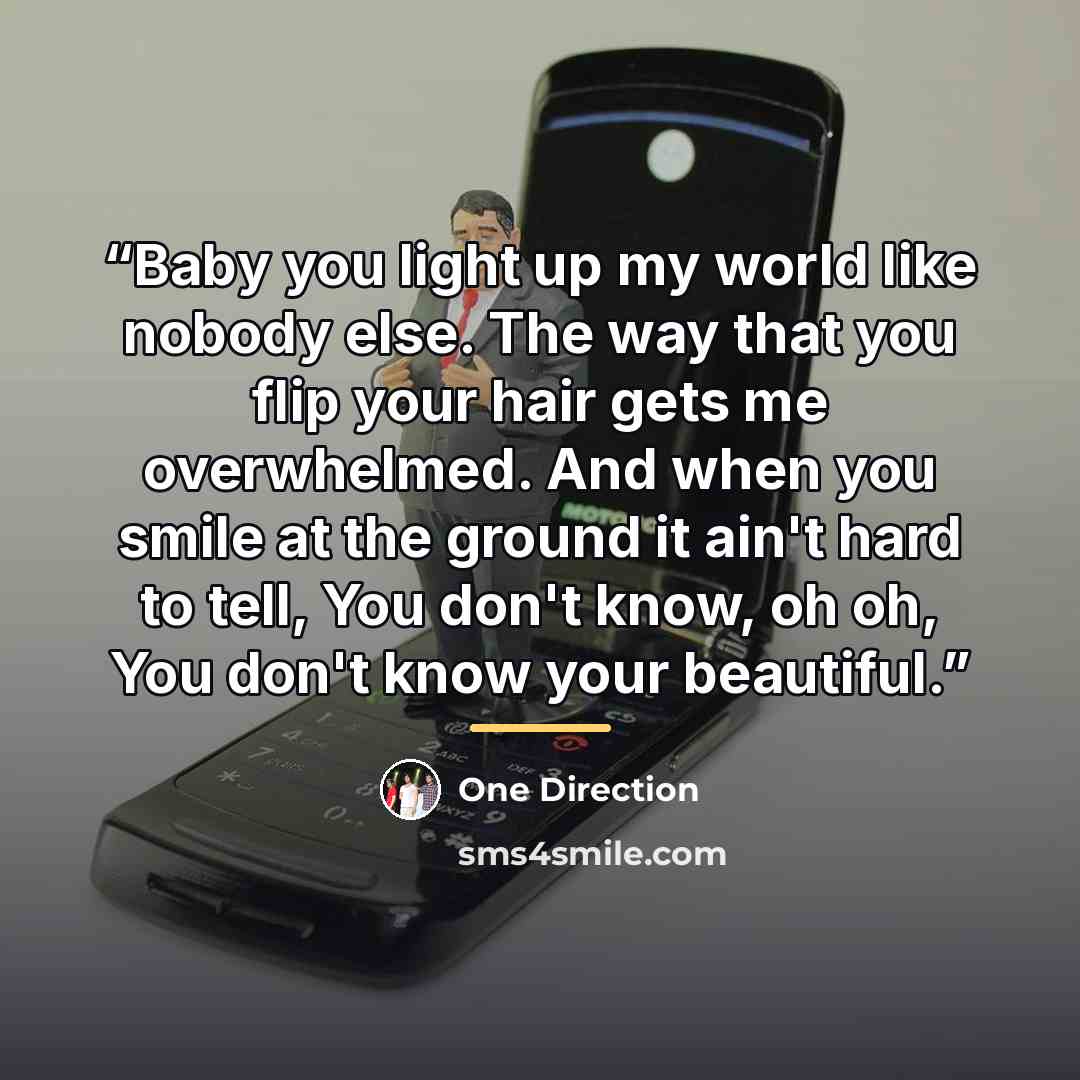 “Baby you light up my world like nobody else. The way that you flip your hair gets me overwhelmed. And when you smile at the ground it ain't hard to tell, You don't know, oh oh, You don't know your beautiful.” quote by One Direction