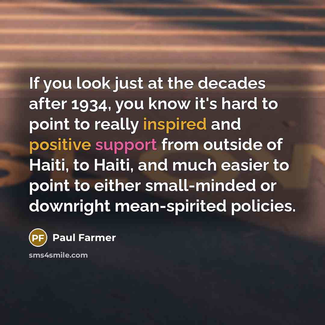 “If you look just at the decades after 1934, you know it's hard to point to really inspired and positive support from outside of Haiti, to Haiti, and much easier to point to either small-minded or downright mean-spirited policies.” quote by Paul Farmer