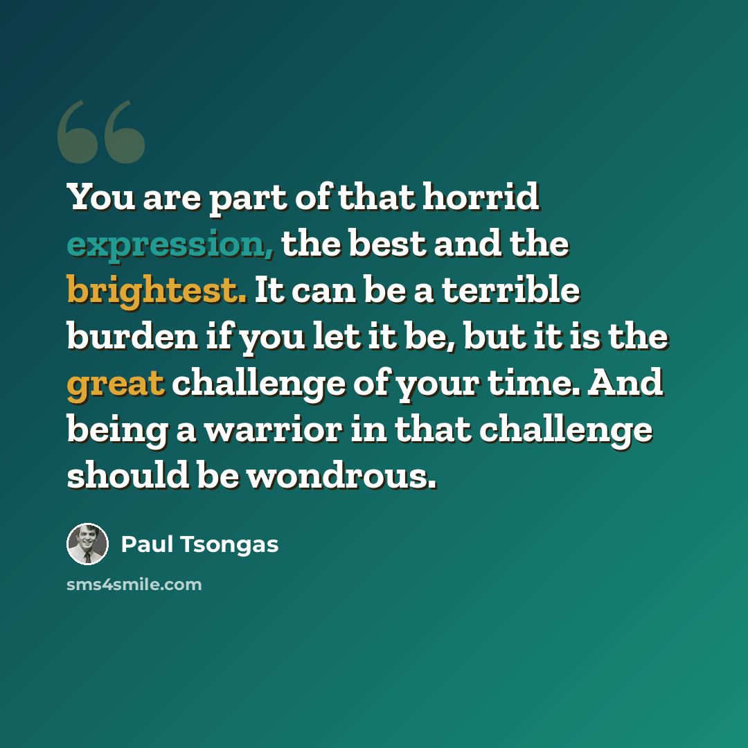 “You are part of that horrid expression, the best and the brightest. It can be a terrible burden if you let it be, but it is the great challenge of your time. And being a warrior in that challenge should be wondrous.” quote by Paul Tsongas