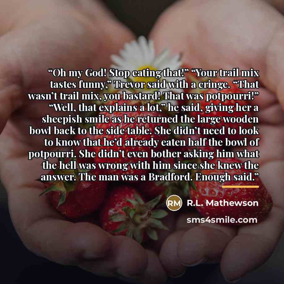 “Oh my God! Stop eating that!” “Your trail mix tastes funny,” Trevor said with a cringe. “That wasn’t trail mix, you bastard! That was potpourri!” “Well, that explains a lot,” he said, giving her a sheepish smile as he returned the large wooden bowl back to the side table. She didn’t need to look…” quote by R.L. Mathewson