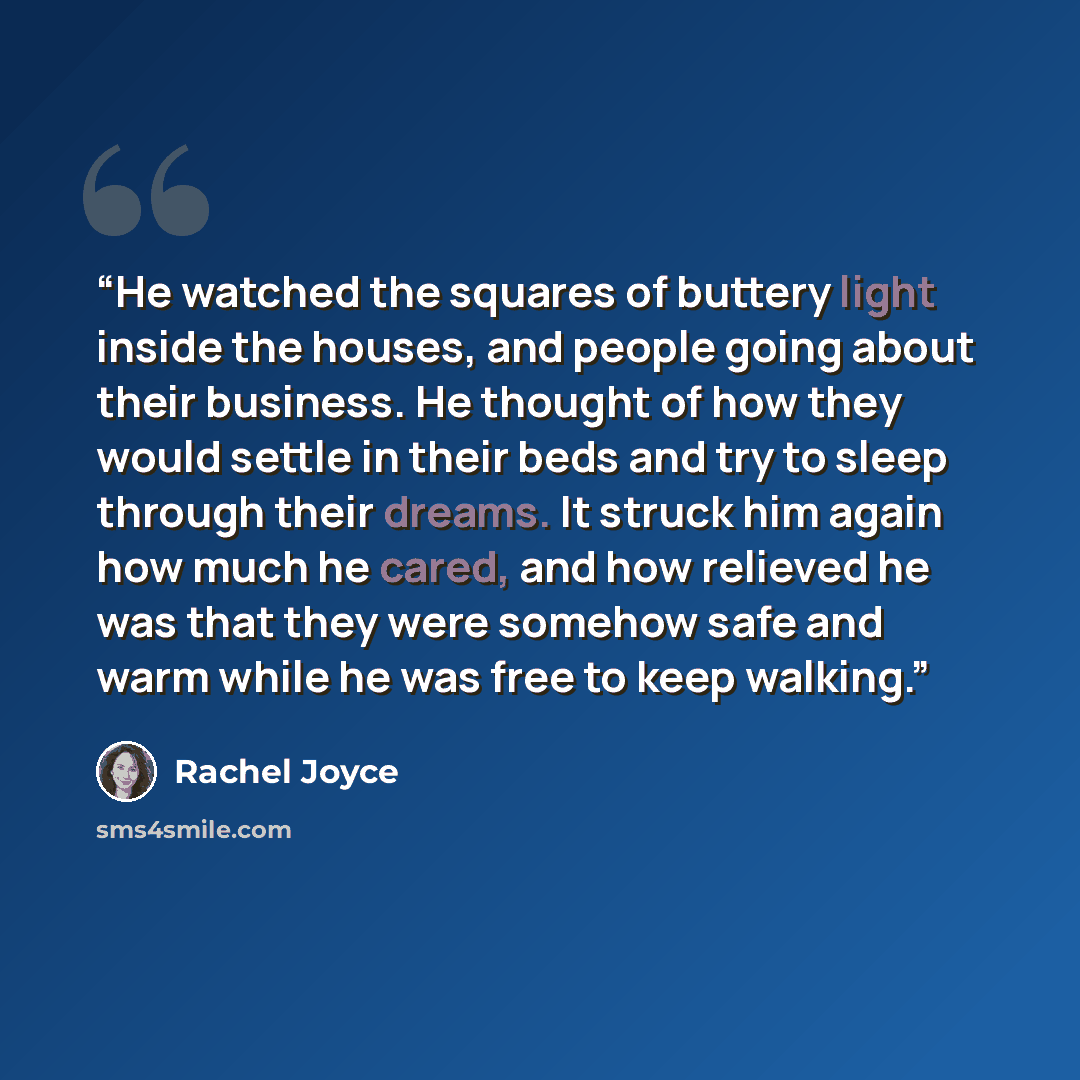 “He watched the squares of buttery light inside the houses, and people going about their business. He thought of how they would settle in their beds and try to sleep through their dreams. It struck him again how much he cared, and how relieved he was that they were somehow safe and warm while he…” quote by Rachel Joyce