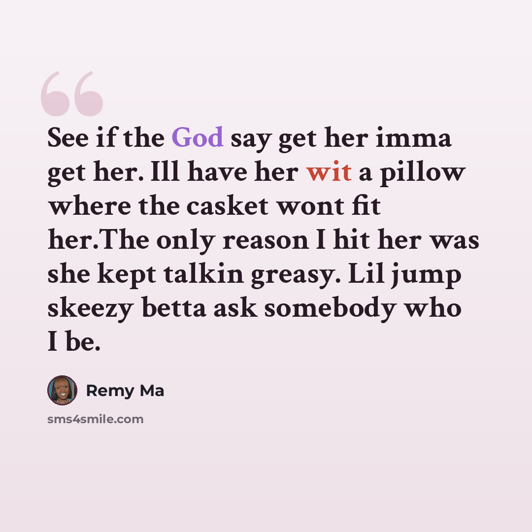 “See if the God say get her imma get her. Ill have her wit a pillow where the casket wont fit her.The only reason I hit her was she kept talkin greasy. Lil jump skeezy betta ask somebody who I be.” quote by Remy Ma