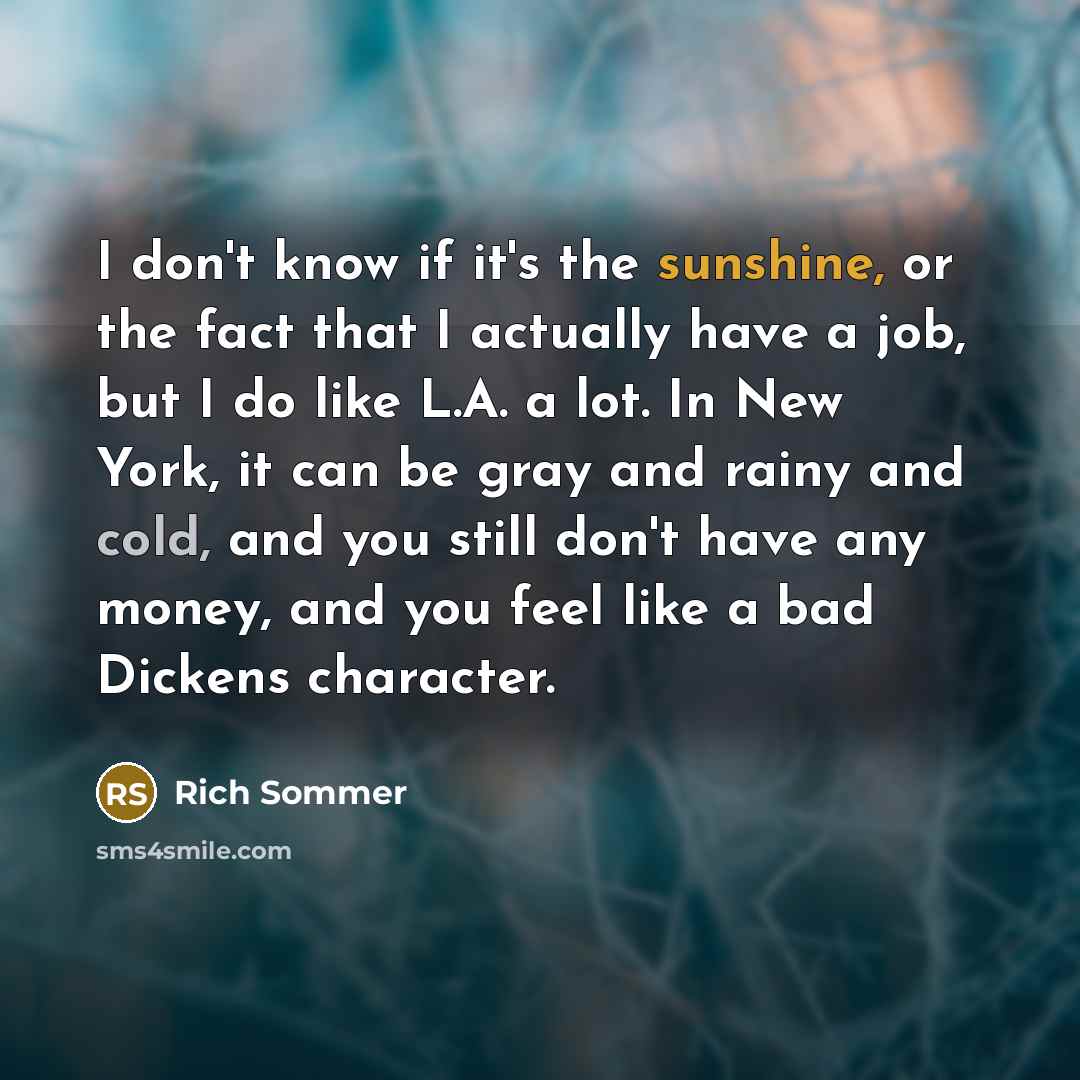 “I don't know if it's the sunshine, or the fact that I actually have a job, but I do like L.A. a lot. In New York, it can be gray and rainy and cold, and you still don't have any money, and you feel like a bad Dickens character.” quote by Rich Sommer
