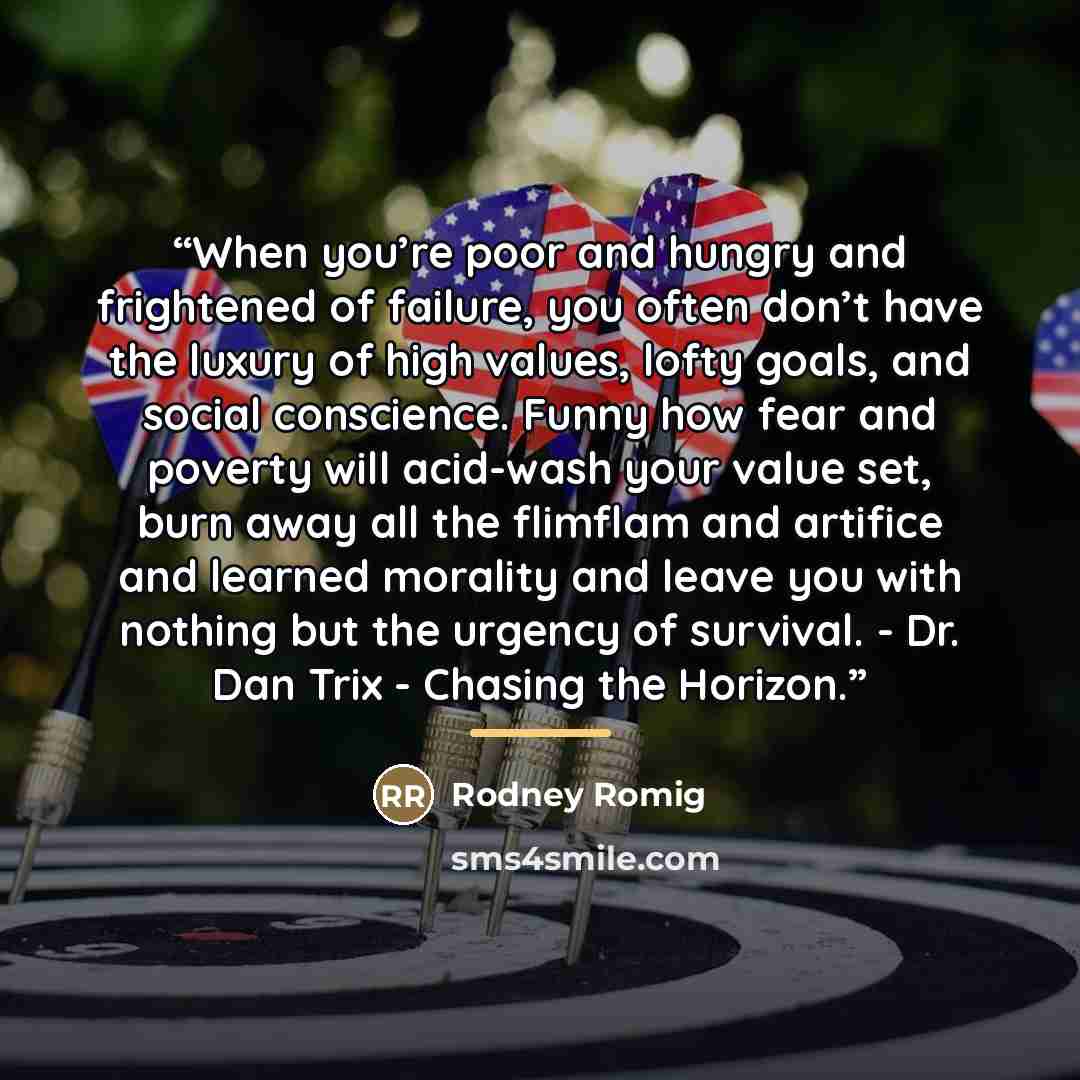 “When you’re poor and hungry and frightened of failure, you often don’t have the luxury of high values, lofty goals, and social conscience. Funny how fear and poverty will acid-wash your value set, burn away all the flimflam and artifice and learned morality and leave you with nothing but the…” quote by Rodney Romig