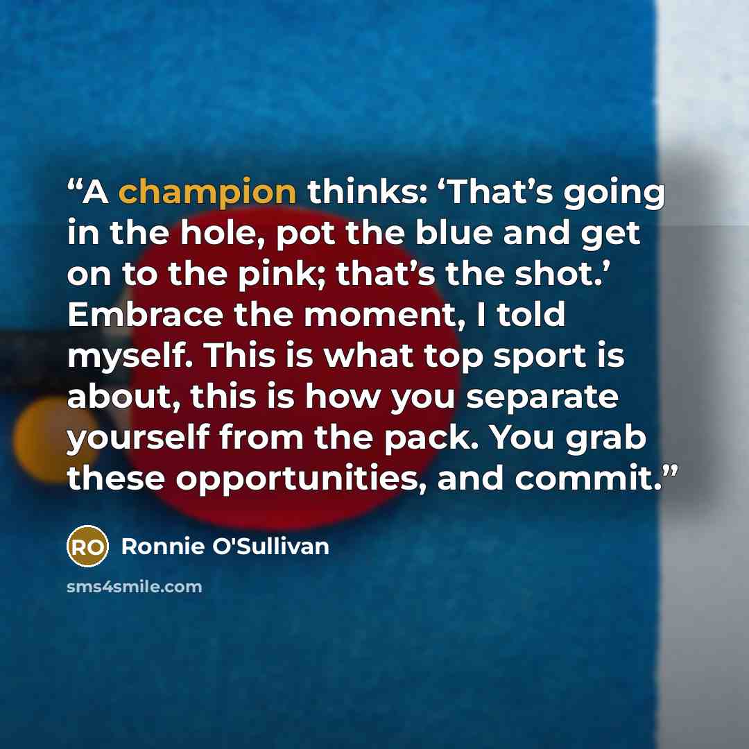 “A champion thinks: ‘That’s going in the hole, pot the blue and get on to the pink; that’s the shot.’ Embrace the moment, I told myself. This is what top sport is about, this is how you separate yourself from the pack. You grab these opportunities, and commit.” quote by Ronnie O'Sullivan