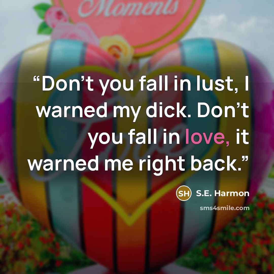 “Don’t you fall in lust, I warned my dick. Don’t you fall in love, it warned me right back.” quote by S.E. Harmon