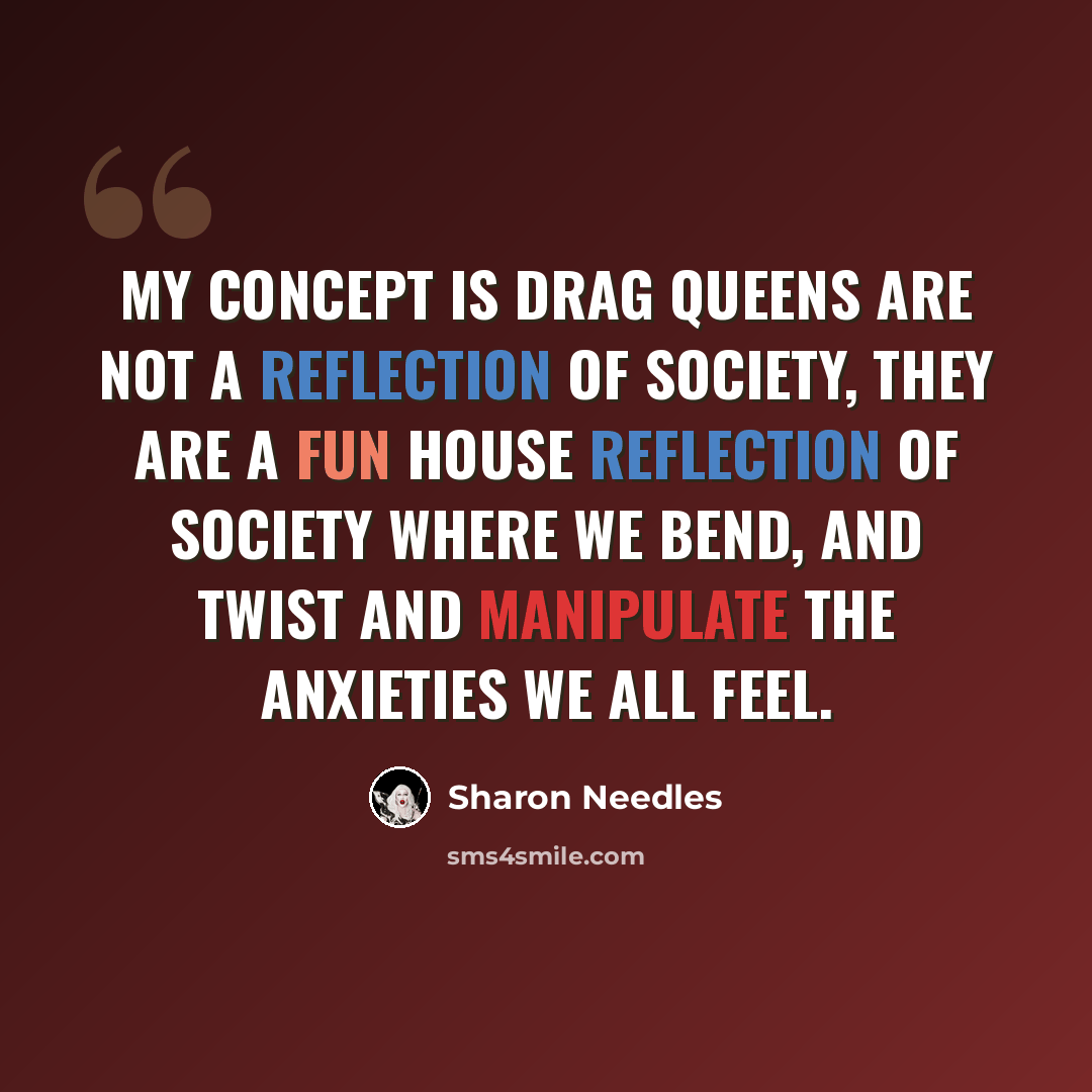 “My concept is drag queens are not a reflection of society, they are a fun house reflection of society where we bend, and twist and manipulate the anxieties we all feel.” quote by Sharon Needles