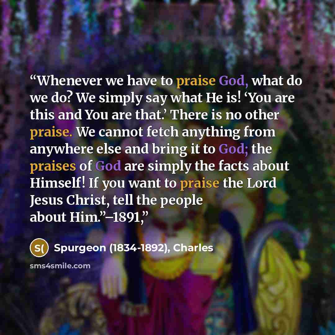 “Whenever we have to praise God, what do we do? We simply say what He is! ‘You are this and You are that.’ There is no other praise. We cannot fetch anything from anywhere else and bring it to God; the praises of God are simply the facts about Himself! If you want to praise the Lord Jesus Christ…” quote by Spurgeon (1834-1892), Charles