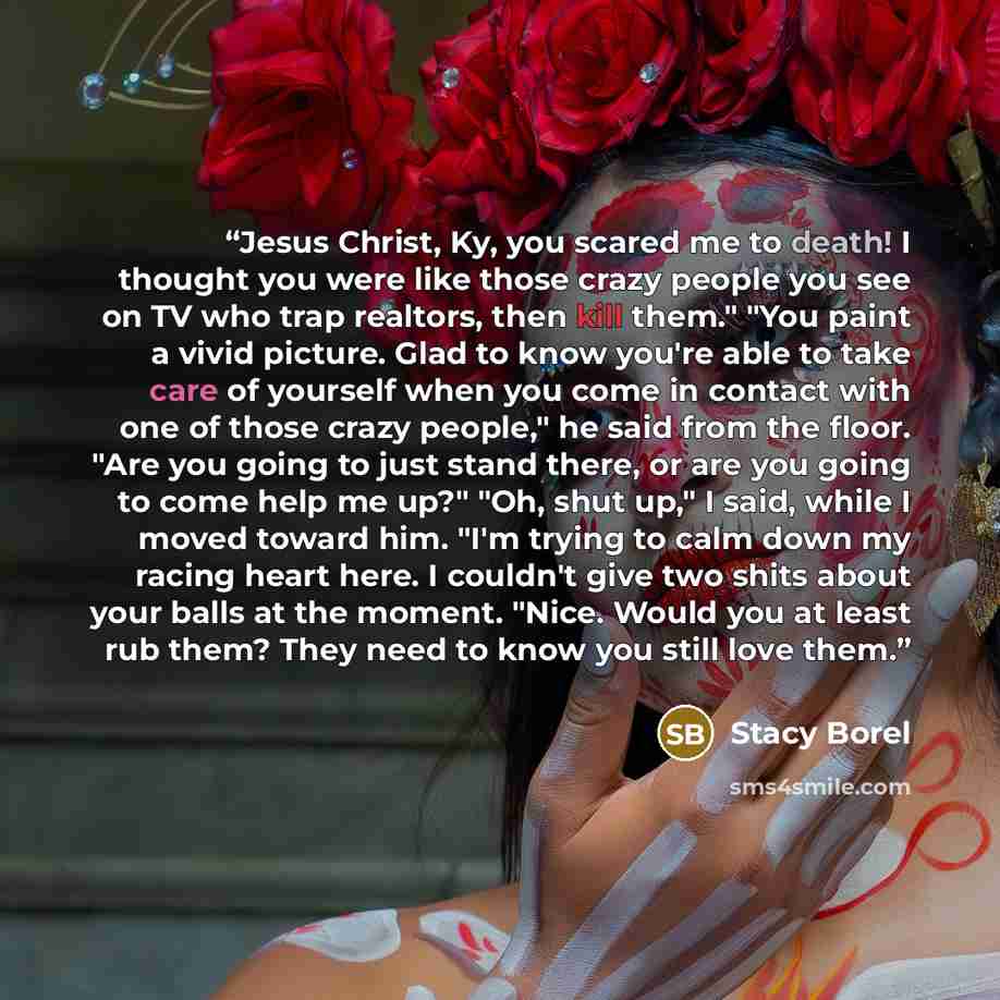“Jesus Christ, Ky, you scared me to death! I thought you were like those crazy people you see on TV who trap realtors, then kill them." "You paint a vivid picture. Glad to know you're able to take care of yourself when you come in contact with one of those crazy people," he said from the floor…” quote by Stacy Borel
