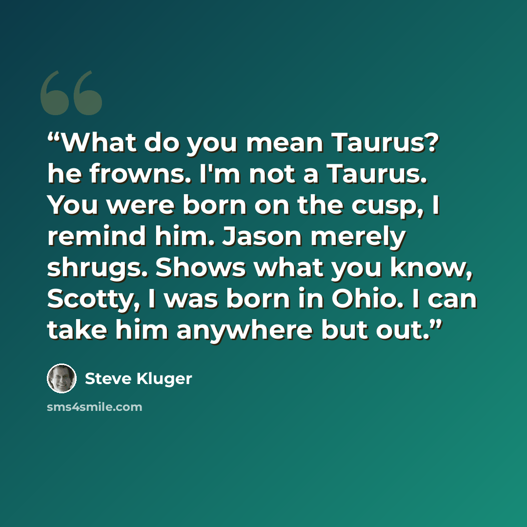 “What do you mean Taurus? he frowns. I'm not a Taurus. You were born on the cusp, I remind him. Jason merely shrugs. Shows what you know, Scotty, I was born in Ohio. I can take him anywhere but out.” quote by Steve Kluger