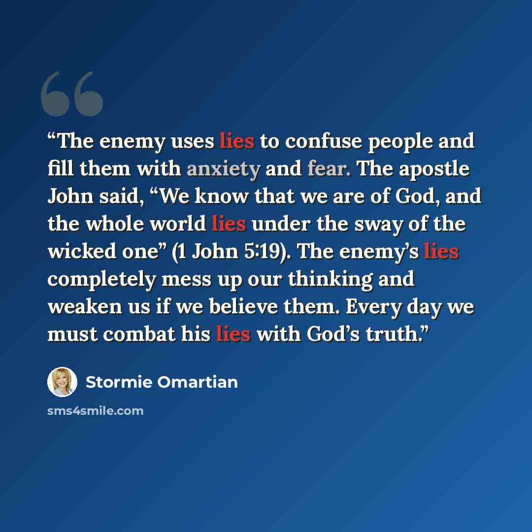 “The enemy uses lies to confuse people and fill them with anxiety and fear. The apostle John said, “We know that we are of God, and the whole world lies under the sway of the wicked one” (1 John 5:19). The enemy’s lies completely mess up our thinking and weaken us if we believe them. Every day we…” quote by Stormie Omartian