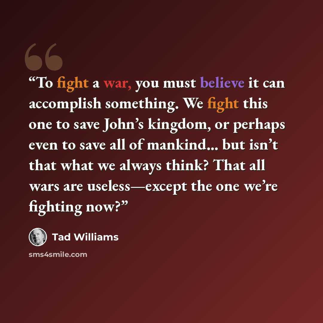 “To fight a war, you must believe it can accomplish something. We fight this one to save John’s kingdom, or perhaps even to save all of mankind... but isn’t that what we always think? That all wars are useless—except the one we’re fighting now?” quote by Tad Williams