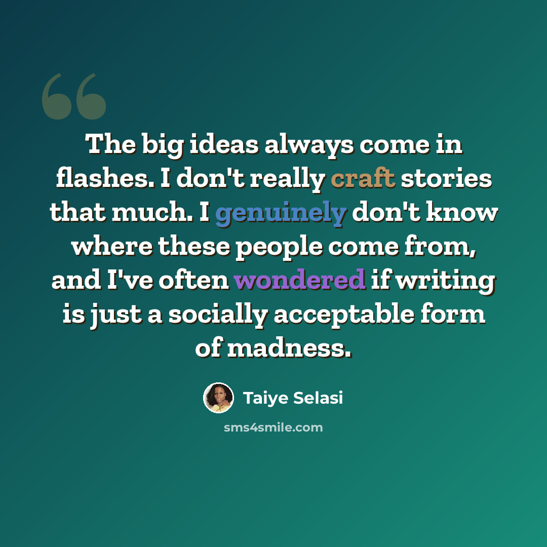 “The big ideas always come in flashes. I don't really craft stories that much. I genuinely don't know where these people come from, and I've often wondered if writing is just a socially acceptable form of madness.” quote by Taiye Selasi