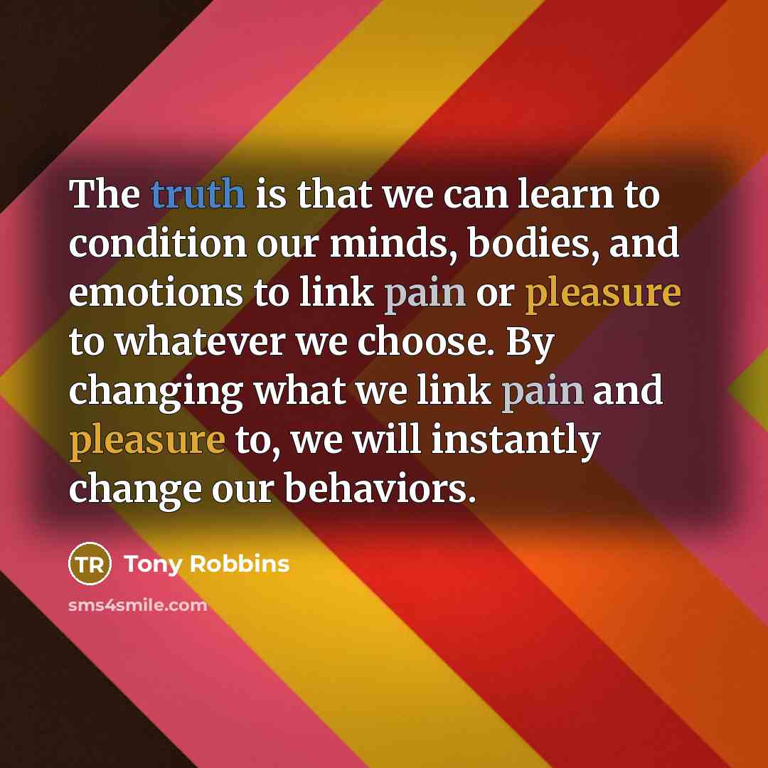 “The truth is that we can learn to condition our minds, bodies, and emotions to link pain or pleasure to whatever we choose. By changing what we link pain and pleasure to, we will instantly change our behaviors.” quote by Tony Robbins
