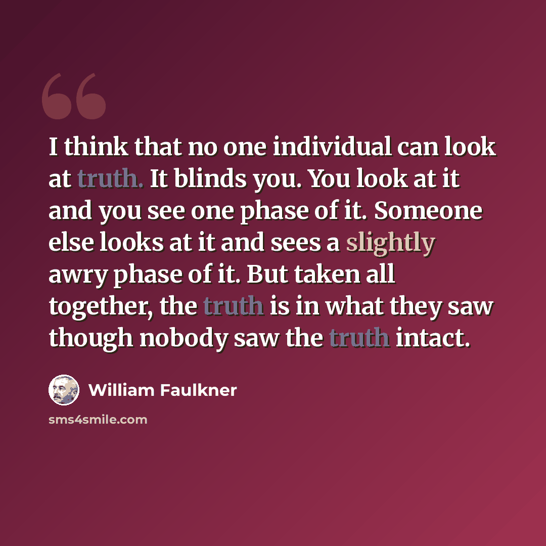 “I think that no one individual can look at truth. It blinds you. You look at it and you see one phase of it. Someone else looks at it and sees a slightly awry phase of it. But taken all together, the truth is in what they saw though nobody saw the truth intact.” quote by William Faulkner
