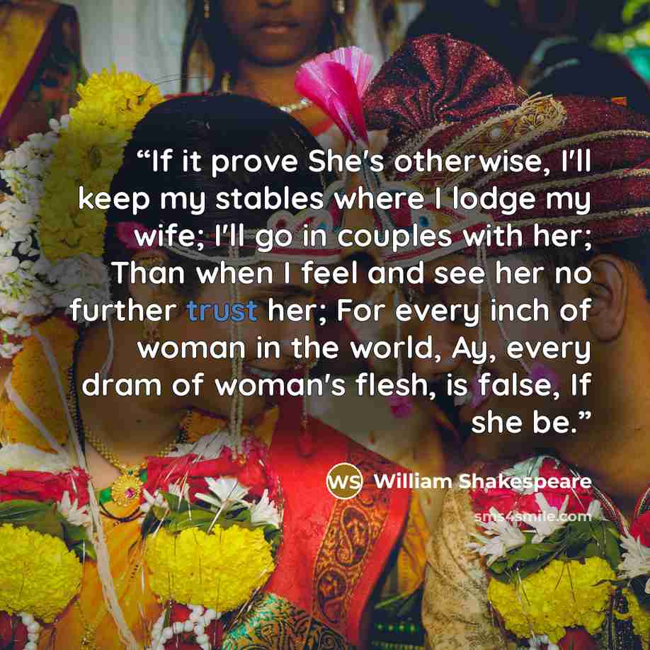 “If it prove She's otherwise, I'll keep my stables where I lodge my wife; I'll go in couples with her; Than when I feel and see her no further trust her; For every inch of woman in the world, Ay, every dram of woman's flesh, is false, If she be.” quote by William Shakespeare