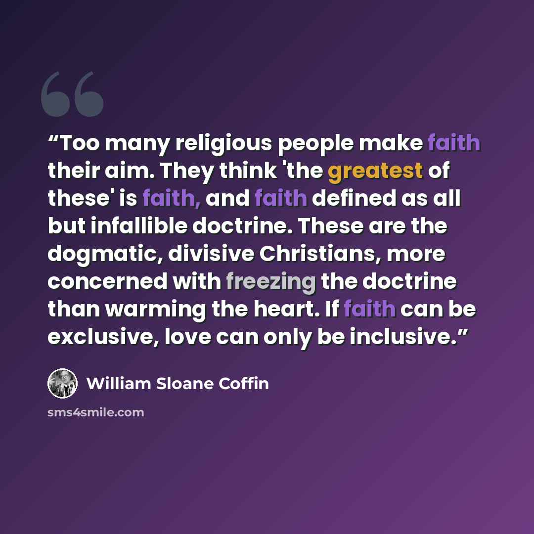 “Too many religious people make faith their aim. They think 'the greatest of these' is faith, and faith defined as all but infallible doctrine. These are the dogmatic, divisive Christians, more concerned with freezing the doctrine than warming the heart. If faith can be exclusive, love can only be…” quote by William Sloane Coffin