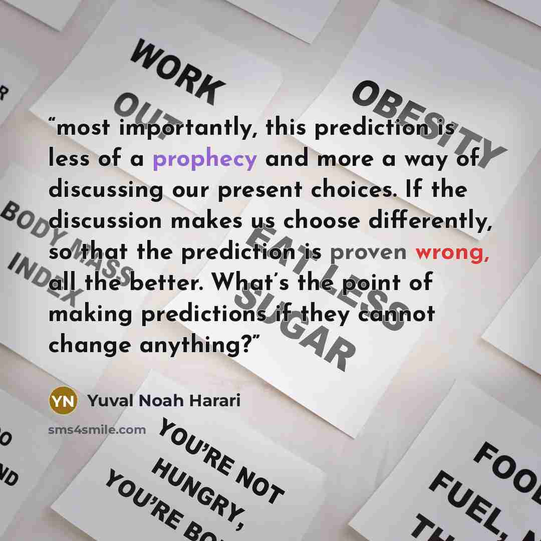 “most importantly, this prediction is less of a prophecy and more a way of discussing our present choices. If the discussion makes us choose differently, so that the prediction is proven wrong, all the better. What’s the point of making predictions if they cannot change anything?” quote by Yuval Noah Harari