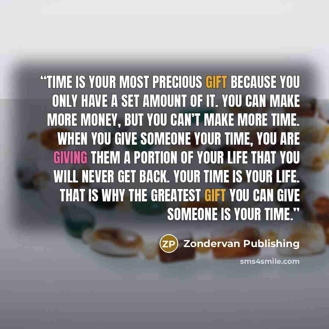 “Time is your most precious gift because you only have a set amount of it. You can make more money, but you can’t make more time. When you give someone your time, you are giving them a portion of your life that you will never get back. Your time is your life. That is why the greatest gift you can…” quote by Zondervan Publishing