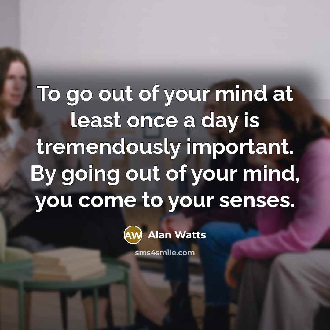 “To go out of your mind at least once a day is tremendously important. By going out of your mind, you come to your senses.” quote by Alan Watts