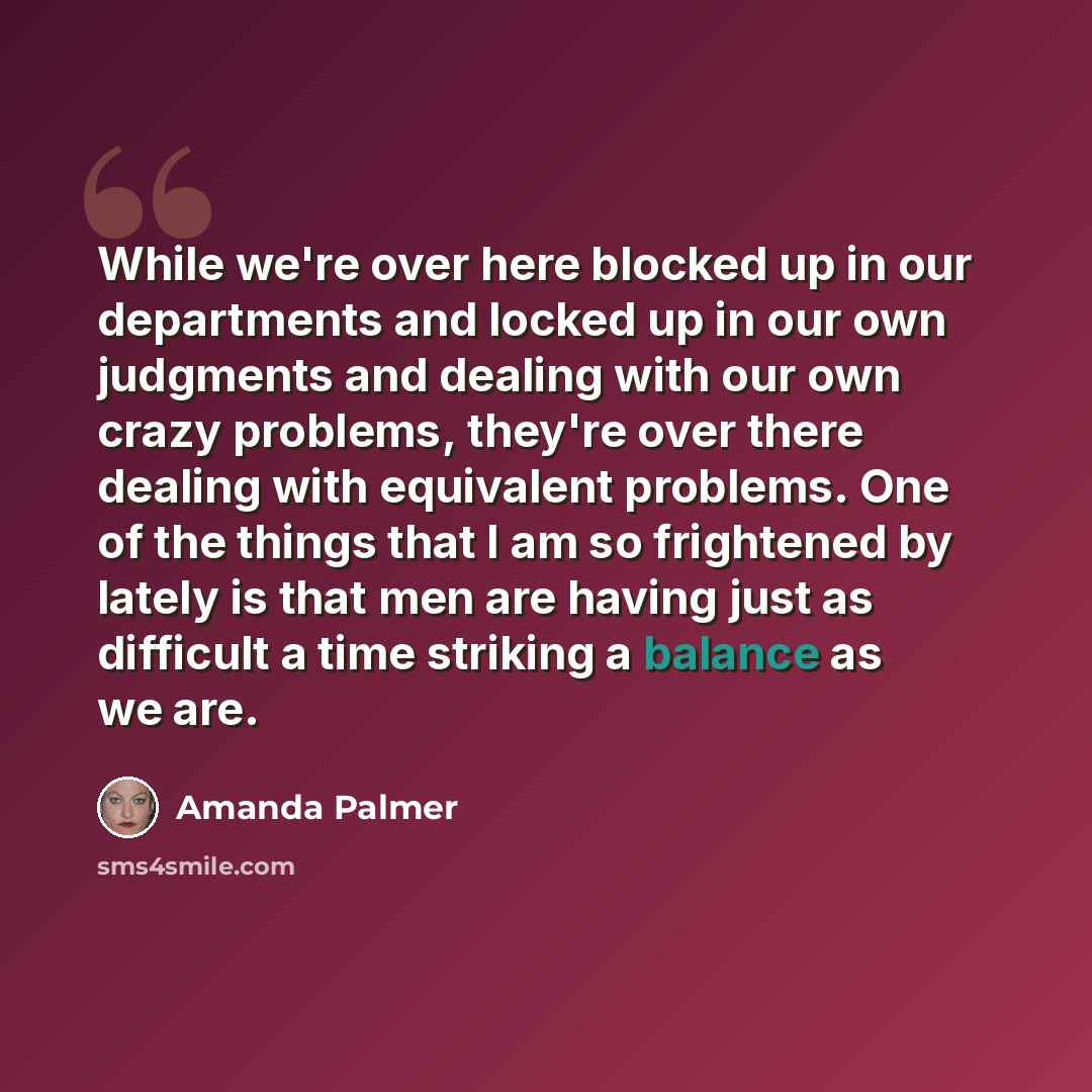 “While we're over here blocked up in our departments and locked up in our own judgments and dealing with our own crazy problems, they're over there dealing with equivalent problems. One of the things that I am so frightened by lately is that men are having just as difficult a time striking a…” quote by Amanda Palmer
