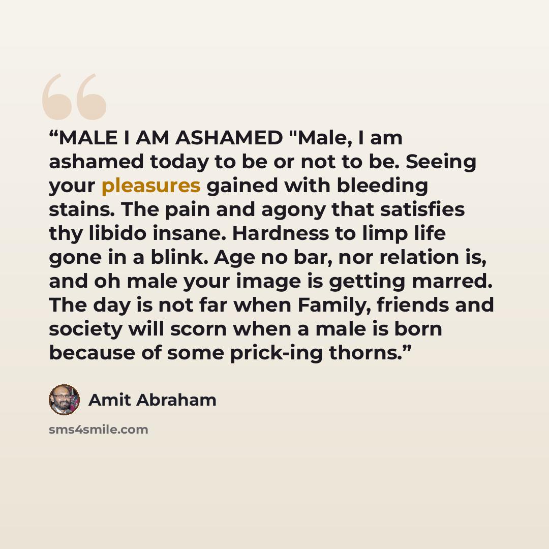 “MALE I AM ASHAMED "Male, I am ashamed today to be or not to be. Seeing your pleasures gained with bleeding stains. The pain and agony that satisfies thy libido insane. Hardness to limp life gone in a blink. Age no bar, nor relation is, and oh male your image is getting marred. The day is not far…” quote by Amit Abraham