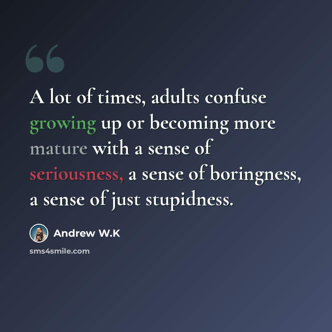 “A lot of times, adults confuse growing up or becoming more mature with a sense of seriousness, a sense of boringness, a sense of just stupidness.” quote by Andrew W.K
