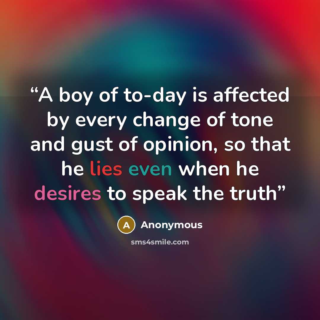 “A boy of to-day is affected by every change of tone and gust of opinion, so that he lies even when he desires to speak the truth” quote by Anonymous