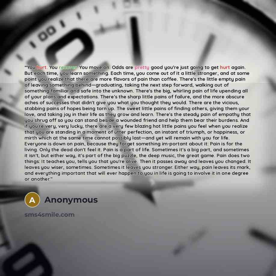 “You hurt. You recover. You move on. Odds are pretty good you're just going to get hurt again. But each time, you learn something. Each time, you come out of it a little stronger, and at some point you realize that there are more flavors of pain than coffee. There's the little empty pain of leaving…” quote by Anonymous