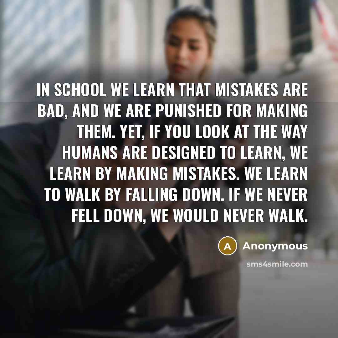 “In school we learn that mistakes are bad, and we are punished for making them. Yet, if you look at the way humans are designed to learn, we learn by making mistakes. We learn to walk by falling down. If we never fell down, we would never walk.” quote by Anonymous
