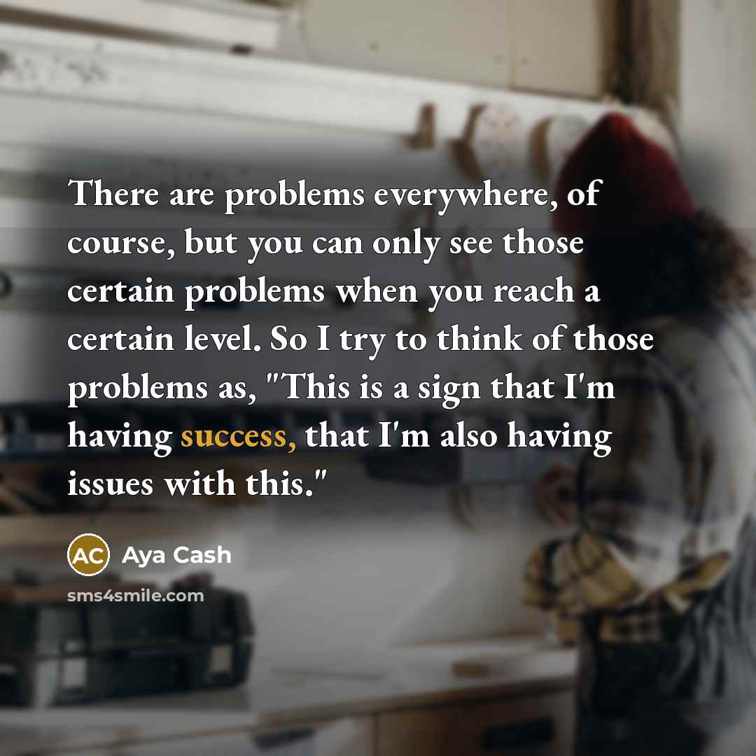 “There are problems everywhere, of course, but you can only see those certain problems when you reach a certain level. So I try to think of those problems as, "This is a sign that I'm having success, that I'm also having issues with this."” quote by Aya Cash