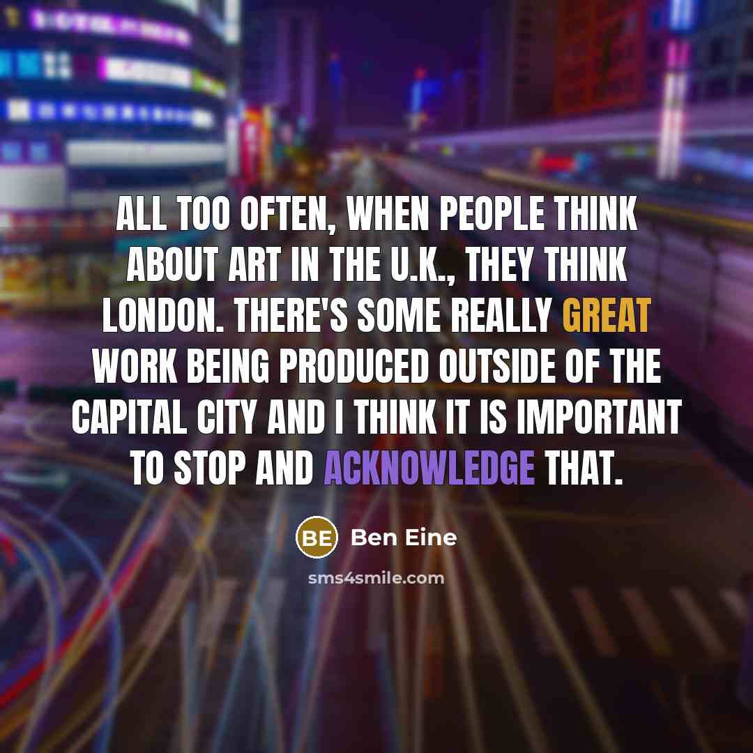 “All too often, when people think about art in the U.K., they think London. There's some really great work being produced outside of the capital city and I think it is important to stop and acknowledge that.” quote by Ben Eine