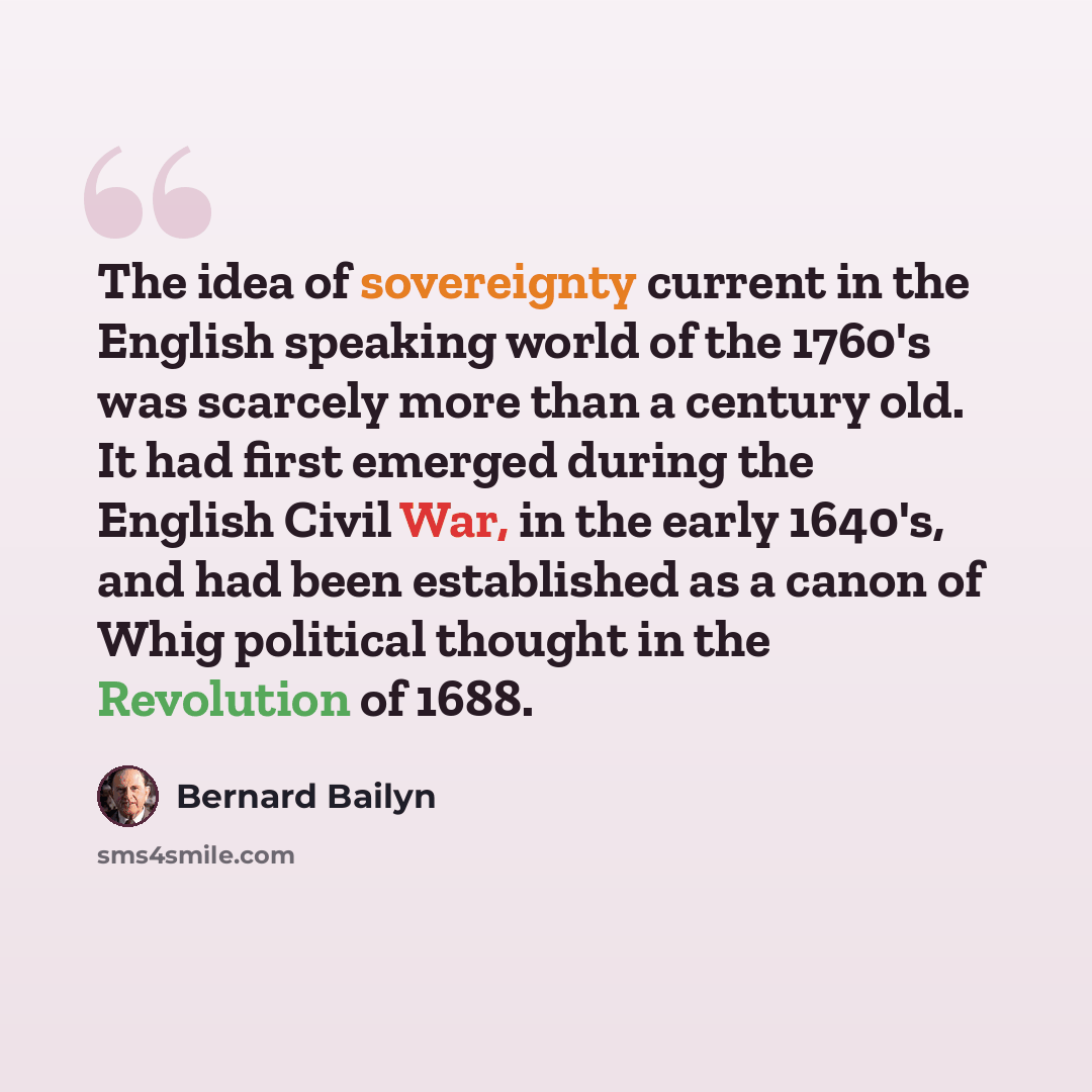 “The idea of sovereignty current in the English speaking world of the 1760's was scarcely more than a century old. It had first emerged during the English Civil War, in the early 1640's, and had been established as a canon of Whig political thought in the Revolution of 1688.” quote by Bernard Bailyn