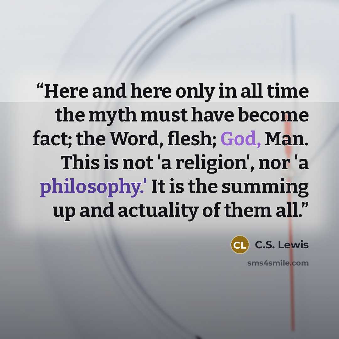 “Here and here only in all time the myth must have become fact; the Word, flesh; God, Man. This is not 'a religion', nor 'a philosophy.' It is the summing up and actuality of them all.” quote by C.S. Lewis
