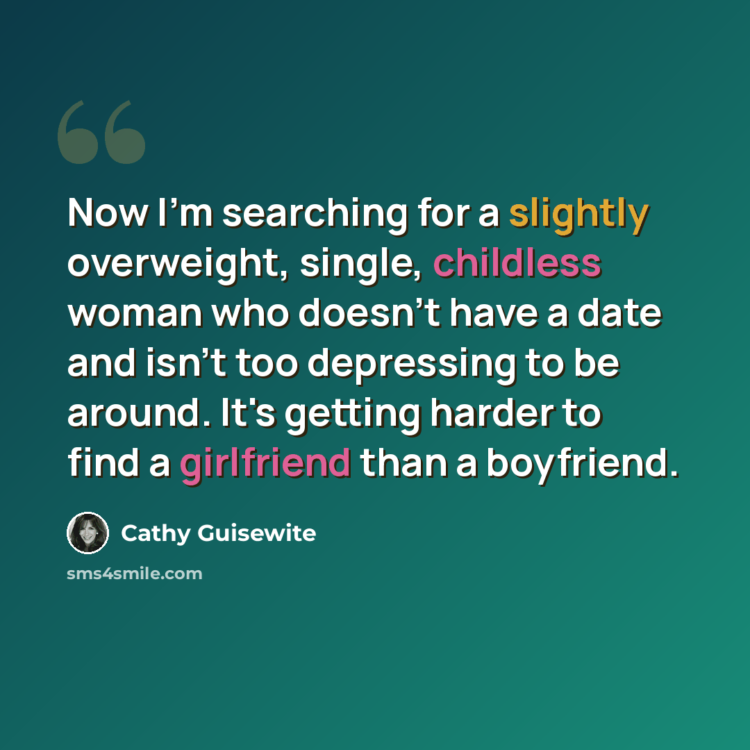 “Now I'm searching for a slightly overweight, single, childless woman who doesn't have a date and isn't too depressing to be around. It's getting harder to find a girlfriend than a boyfriend.” quote by Cathy Guisewite