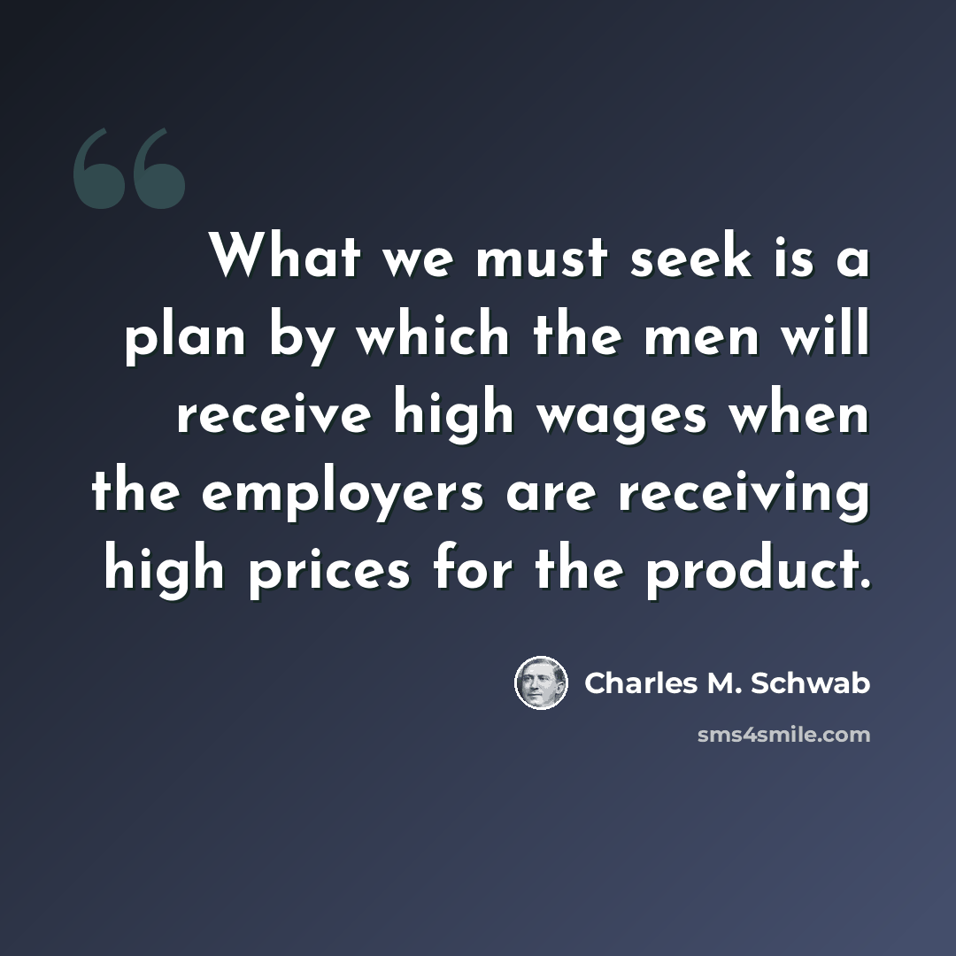 “What we must seek is a plan by which the men will receive high wages when the employers are receiving high prices for the product.” quote by Charles M. Schwab
