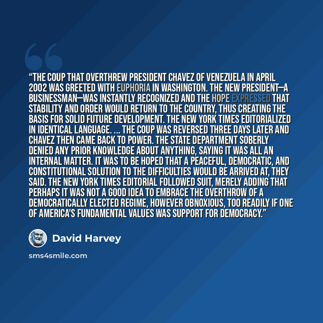 “The coup that overthrew President Chavez of Venezuela in April 2002 was greeted with euphoria in Washington. The new president—a businessman—was instantly recognized and the hope expressed that stability and order would return to the country, thus creating the basis for solid future development…” quote by David Harvey