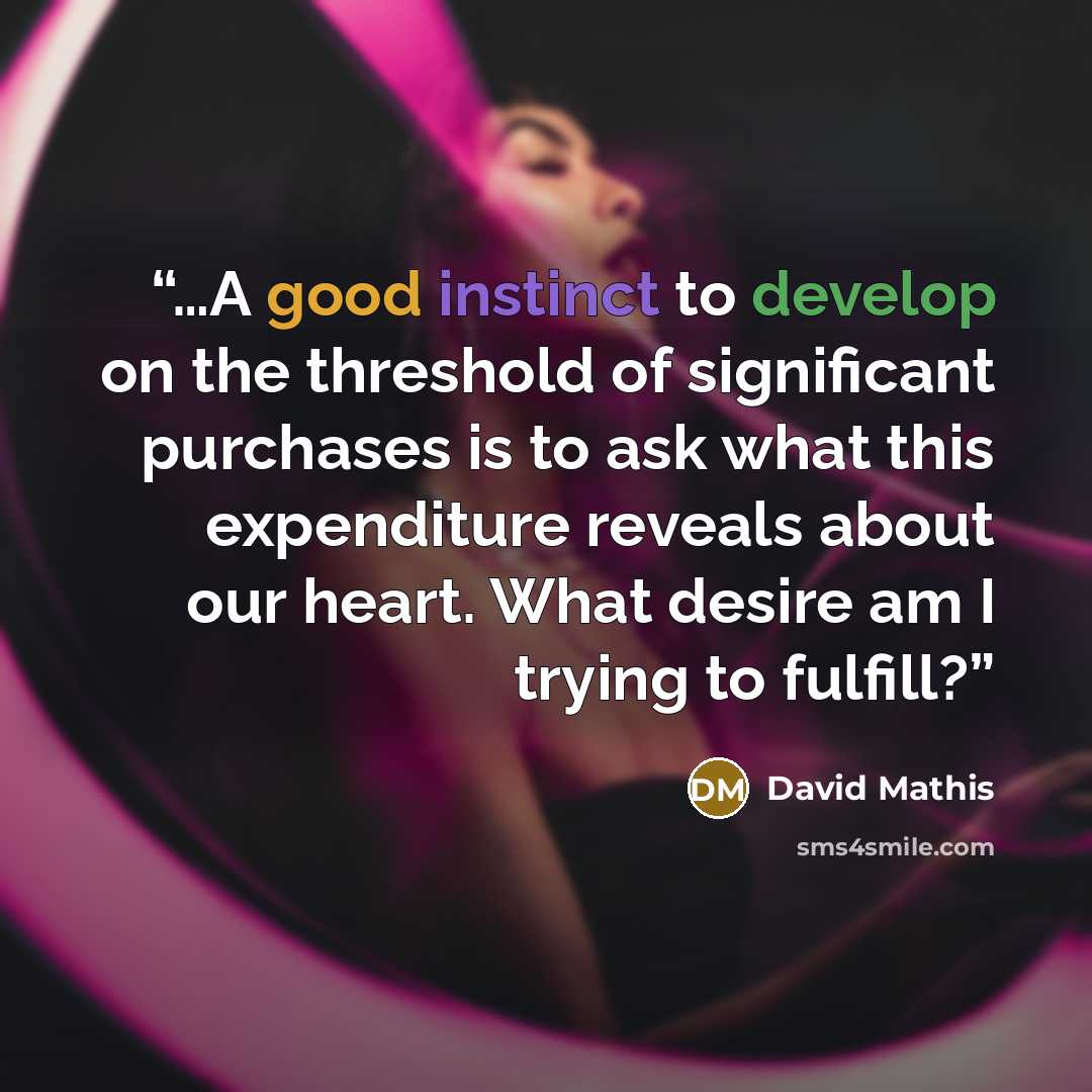 “…A good instinct to develop on the threshold of significant purchases is to ask what this expenditure reveals about our heart. What desire am I trying to fulfill?” quote by David Mathis