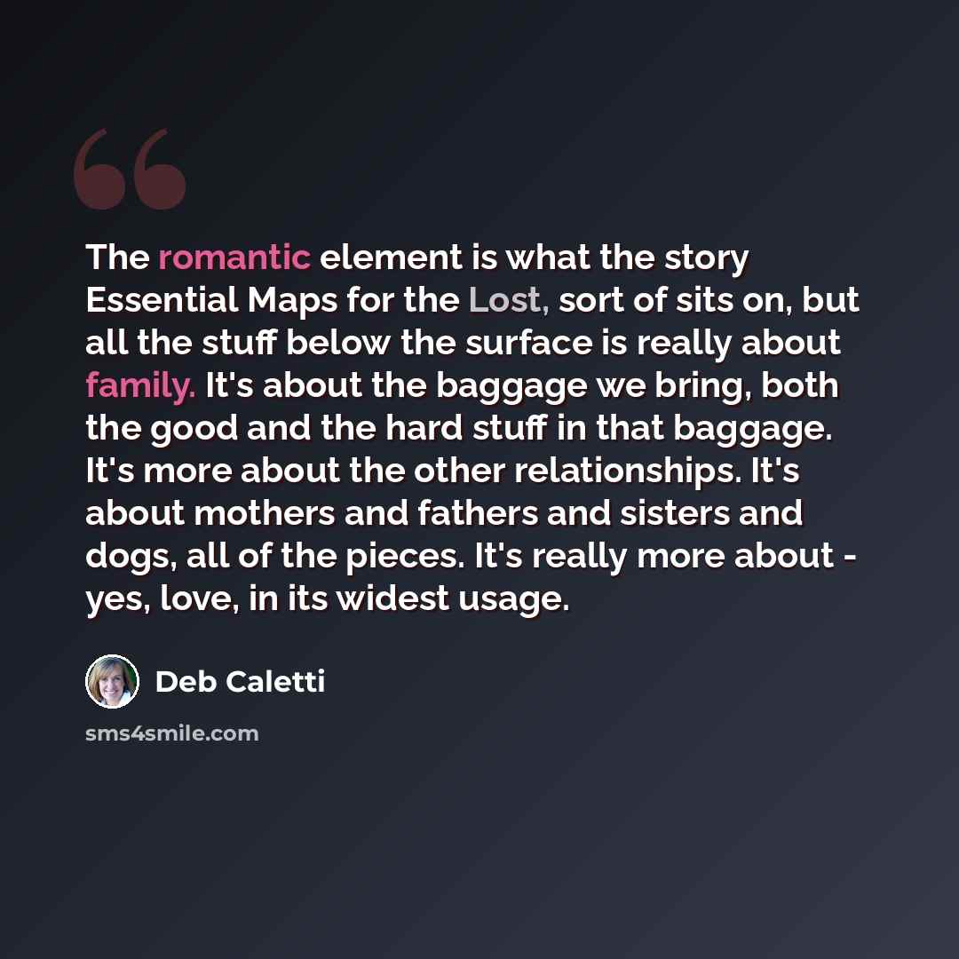 “The romantic element is what the story Essential Maps for the Lost, sort of sits on, but all the stuff below the surface is really about family. It's about the baggage we bring, both the good and the hard stuff in that baggage. It's more about the other relationships. It's about mothers and…” quote by Deb Caletti