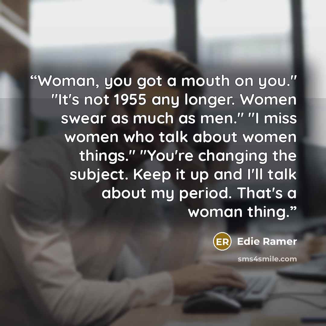 “Woman, you got a mouth on you." "It's not 1955 any longer. Women swear as much as men." "I miss women who talk about women things." "You're changing the subject. Keep it up and I'll talk about my period. That's a woman thing.” quote by Edie Ramer