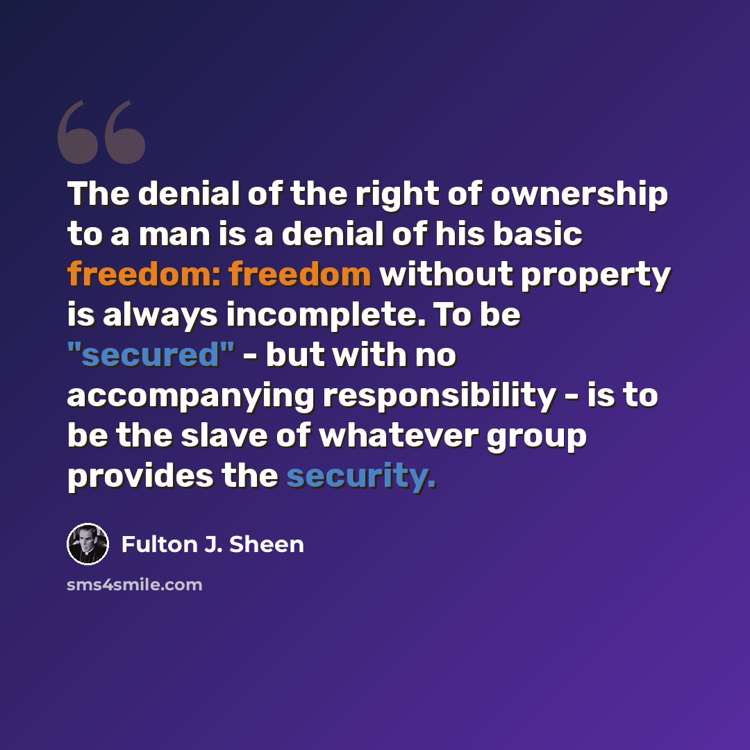 “The denial of the right of ownership to a man is a denial of his basic freedom: freedom without property is always incomplete. To be "secured" - but with no accompanying responsibility - is to be the slave of whatever group provides the security.” quote by Fulton J. Sheen