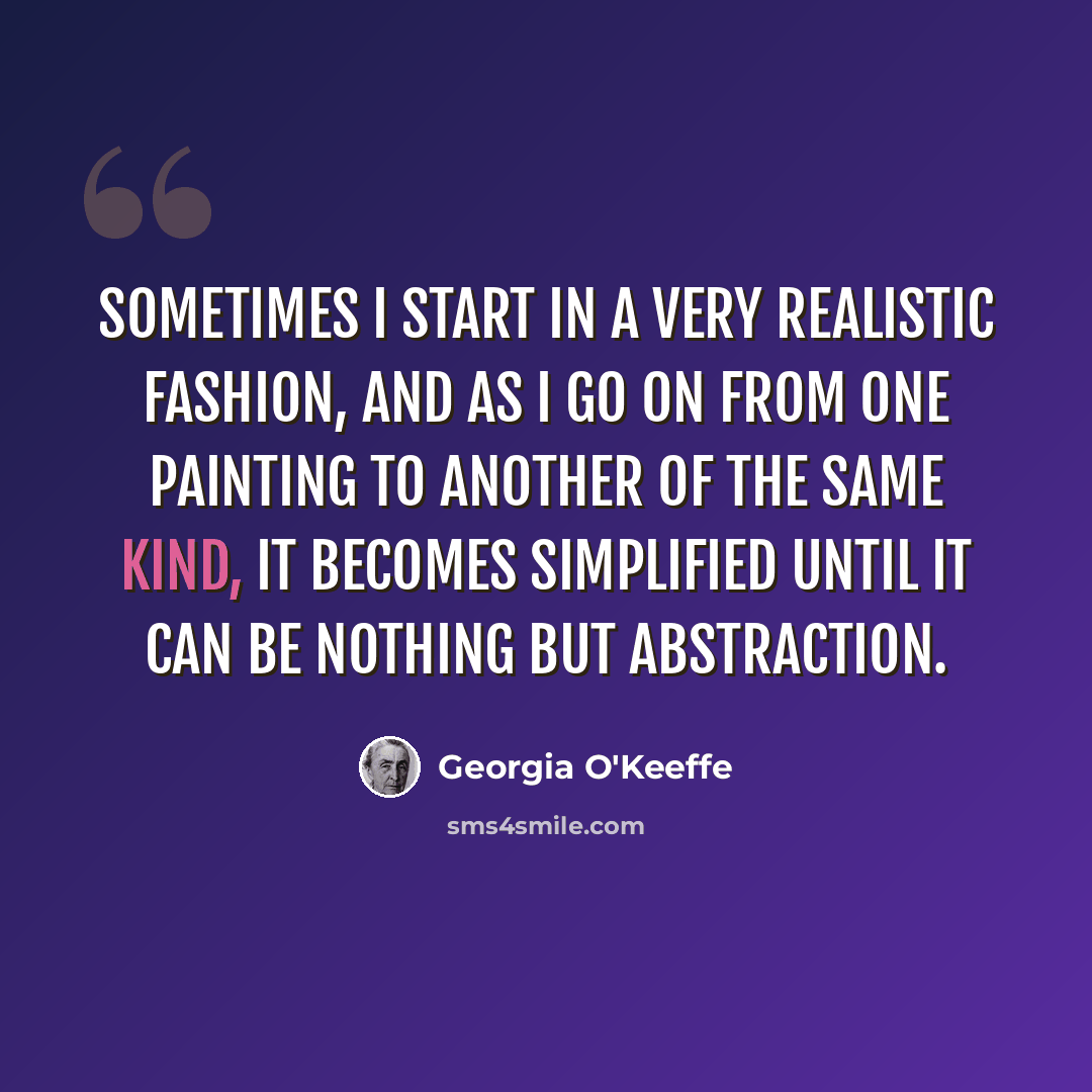 “Sometimes I start in a very realistic fashion, and as I go on from one painting to another of the same kind, it becomes simplified until it can be nothing but abstraction.” quote by Georgia O'Keeffe
