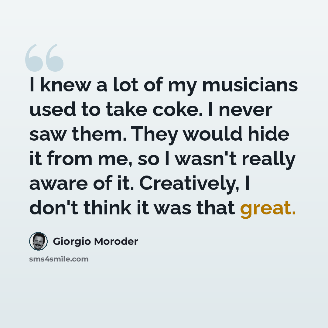 “I knew a lot of my musicians used to take coke. I never saw them. They would hide it from me, so I wasn't really aware of it. Creatively, I don't think it was that great.” quote by Giorgio Moroder