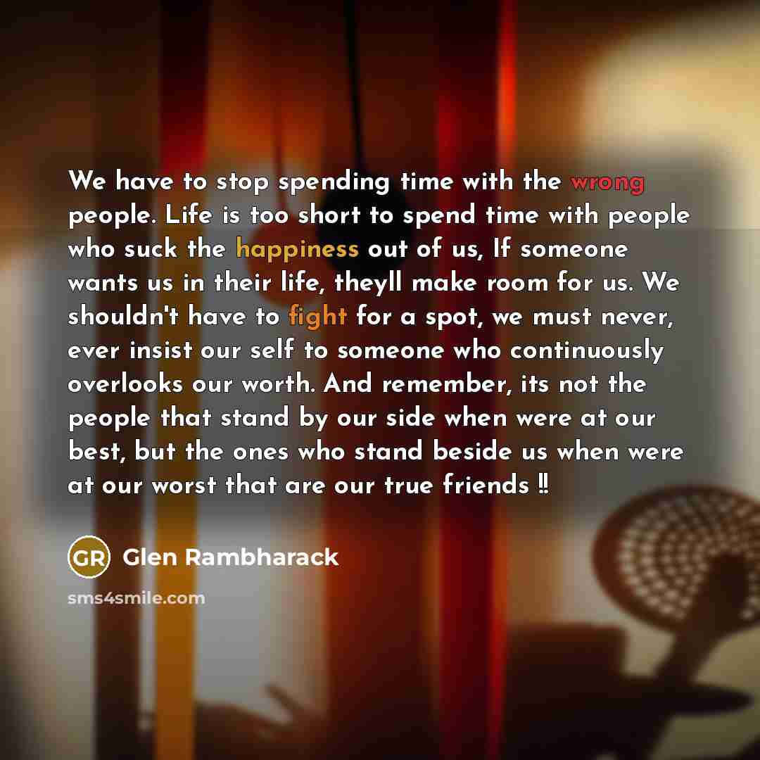 “We have to stop spending time with the wrong people. Life is too short to spend time with people who suck the happiness out of us, If someone wants us in their life, theyll make room for us. We shouldn't have to fight for a spot, we must never, ever insist our self to someone who continuously…” quote by Glen Rambharack