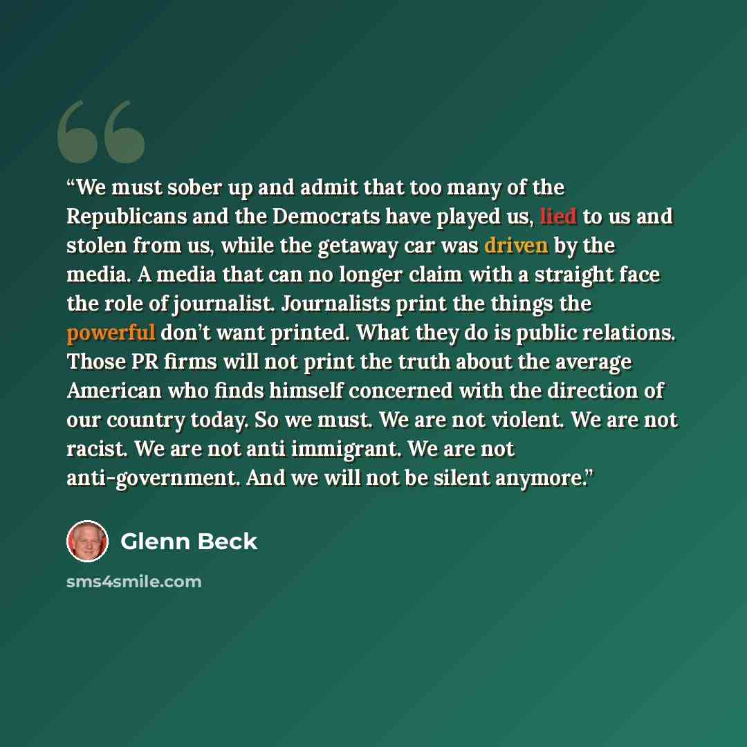 “We must sober up and admit that too many of the Republicans and the Democrats have played us, lied to us and stolen from us, while the getaway car was driven by the media. A media that can no longer claim with a straight face the role of journalist. Journalists print the things the powerful don’t…” quote by Glenn Beck