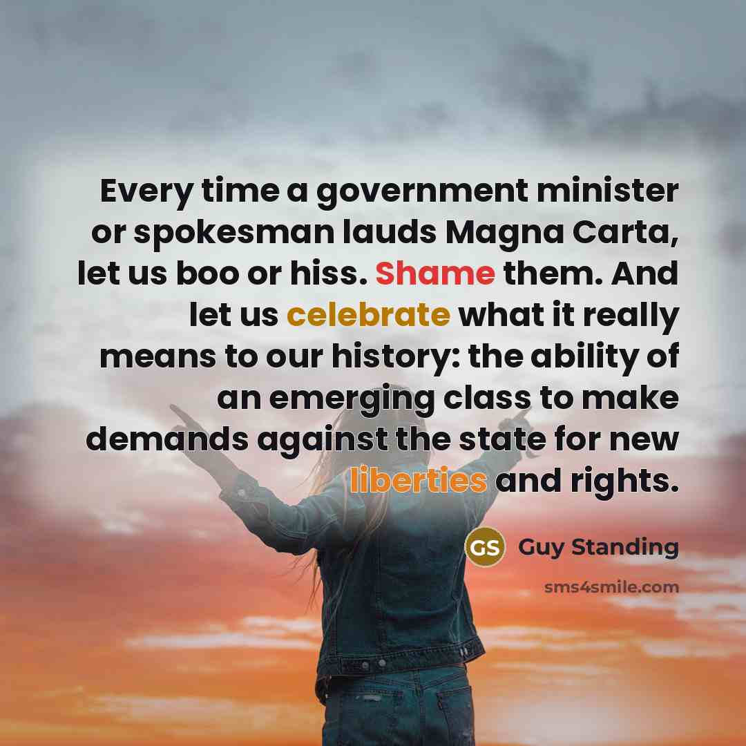 “Every time a government minister or spokesman lauds Magna Carta, let us boo or hiss. Shame them. And let us celebrate what it really means to our history: the ability of an emerging class to make demands against the state for new liberties and rights.” quote by Guy Standing